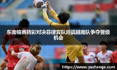 东南锦赛精彩对决菲律宾队迎战越南队争夺晋级机会